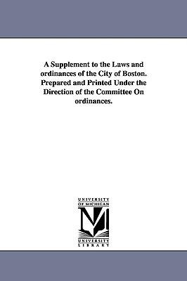 A Supplement to the Laws and ordinances of the City of Boston. Prepared and Printed Under the Direction of the Committee On ordinances.