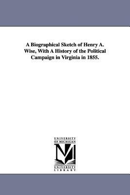 A Biographical Sketch of Henry A. Wise, With A History of the Political Campaign in Virginia in 1855.