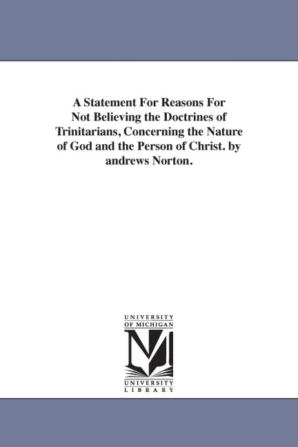 A Statement For Reasons For Not Believing the Doctrines of Trinitarians, Concerning the Nature of God and the Person of Christ. by andrews Norton.