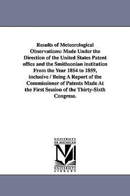Results of Meteorological Observations: Made Under the Direction of the United States Patent office and the Smithsonian institution From the Year 1854 to 1859, inclusive / Being A Report of the Commissioner of Patents Made At the First Session of the Thir