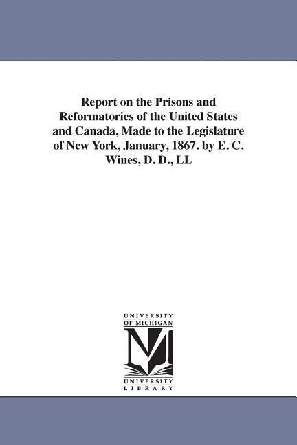Report on the Prisons and Reformatories of the United States and Canada, Made to the Legislature of New York, January, 1867. by E. C. Wines, D. D., LL