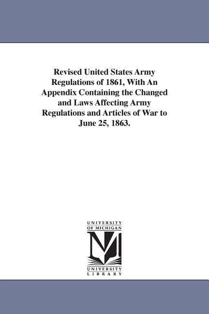 Revised United States Army Regulations of 1861, With An Appendix Containing the Changed and Laws Affecting Army Regulations and Articles of War to June 25, 1863.