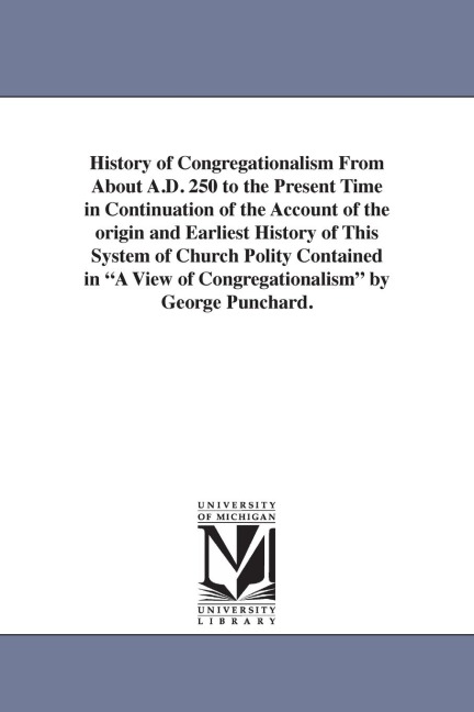 History of Congregationalism From About A.D. 250 to the Present Time in Continuation of the Account of the origin and Earliest History of This System of Church Polity Contained in "A View of Congregationalism" by George Punchard.