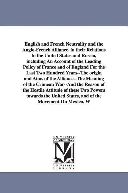 English and French Neutrality and the Anglo-French Alliance, in their Relations to the United States and Russia, including An Account of the Leading Policy of France and of England For the Last Two Hundred Years--The origin and Aims of the Alliance--The M