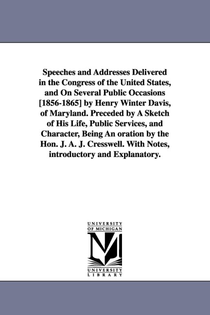Speeches and Addresses Delivered in the Congress of the United States, and On Several Public Occasions [1856-1865] by Henry Winter Davis, of Maryland. Preceded by A Sketch of His Life, Public Services, and Character, Being An oration by the Hon. J. A. J. 