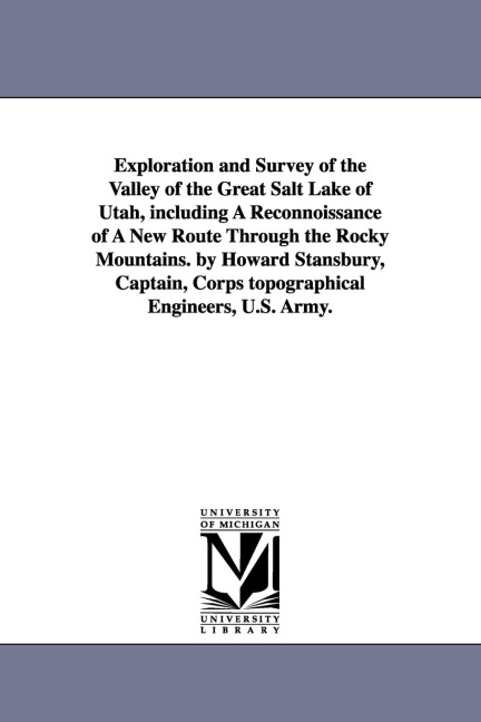 Exploration and Survey of the Valley of the Great Salt Lake of Utah, including A Reconnoissance of A New Route Through the Rocky Mountains. by Howard Stansbury, Captain, Corps topographical Engineers, U.S. Army.