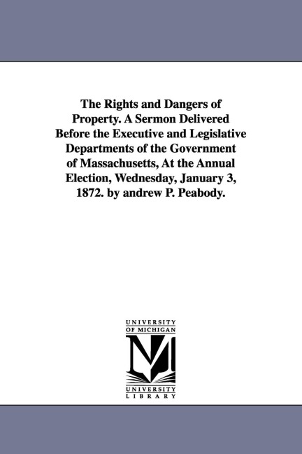 The Rights and Dangers of Property. A Sermon Delivered Before the Executive and Legislative Departments of the Government of Massachusetts, At the Annual Election, Wednesday, January 3, 1872. by andrew P. Peabody.