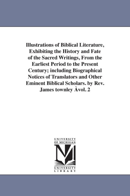 Illustrations of Biblical Literature, Exhibiting the History and Fate of the Sacred Writings, From the Earliest Period to the Present Century; including Biographical Notices of Translators and Other Eminent Biblical Scholars. by Rev. James townley Àvol. 2