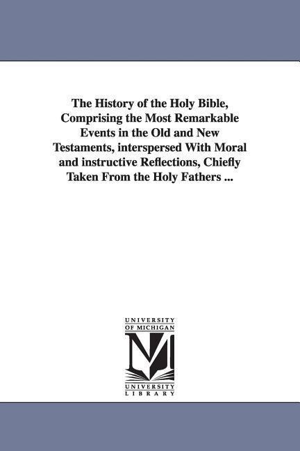 The History of the Holy Bible, Comprising the Most Remarkable Events in the Old and New Testaments, interspersed With Moral and instructive Reflections, Chiefly Taken From the Holy Fathers ...