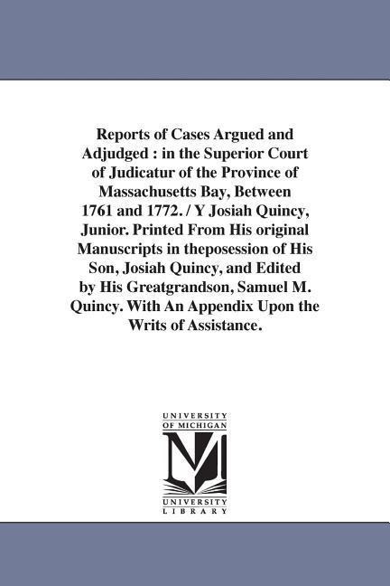 Reports of Cases Argued and Adjudged: in the Superior Court of Judicatur of the Province of Massachusetts Bay, Between 1761 and 1772. / Y Josiah Quincy, Junior. Printed From His original Manuscripts in theposession of His Son, Josiah Quincy, and Edited by