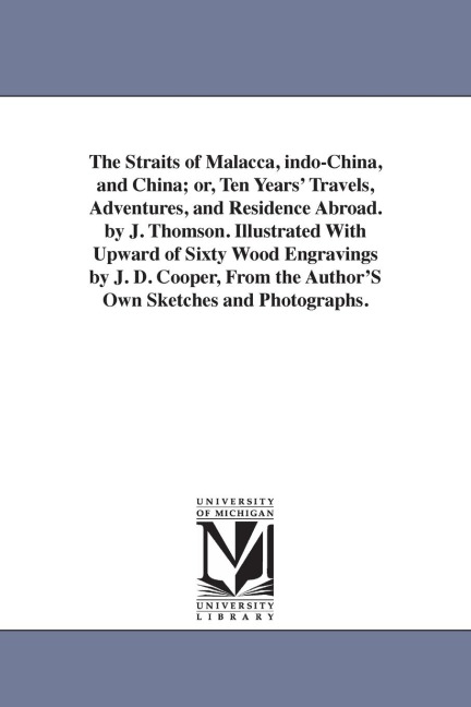 The Straits of Malacca, indo-China, and China; or, Ten Years' Travels, Adventures, and Residence Abroad. by J. Thomson. Illustrated With Upward of Sixty Wood Engravings by J. D. Cooper, From the Author'S Own Sketches and Photographs.
