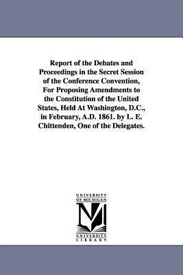 Report of the Debates and Proceedings in the Secret Session of the Conference Convention, For Proposing Amendments to the Constitution of the United States, Held At Washington, D.C., in February, A.D. 1861. by L. E. Chittenden, One of the Delegates.