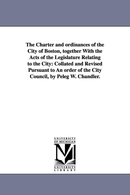 The Charter and ordinances of the City of Boston, together With the Acts of the Legislature Relating to the City: Collated and Revised Pursuant to An order of the City Council, by Peleg W. Chandler.