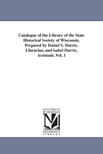 Catalogue of the Library of the State Historical Society of Wisconsin. Prepared by Daniel S. Durrie, Librarian, and isabel Durrie, Assistant. Vol. 1