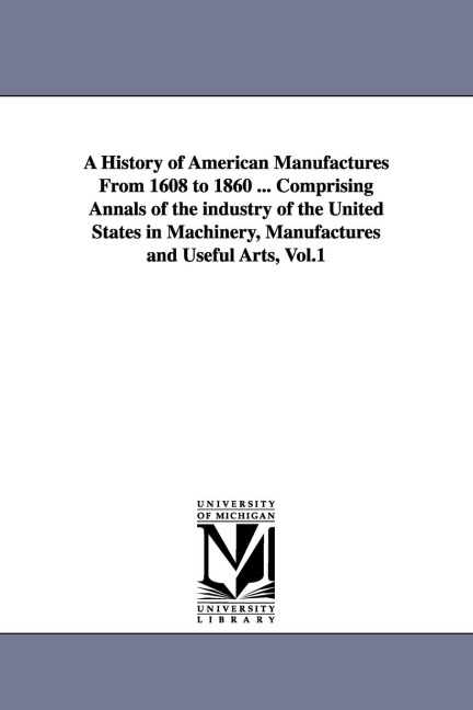 A History of American Manufactures From 1608 to 1860 ... Comprising Annals of the industry of the United States in Machinery, Manufactures and Useful Arts, Vol.1