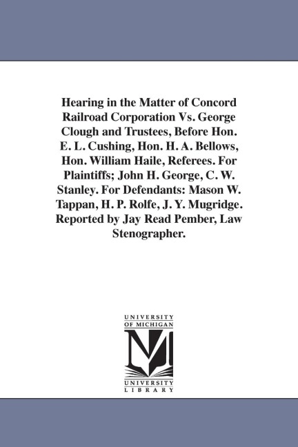 Hearing in the Matter of Concord Railroad Corporation Vs. George Clough and Trustees, Before Hon. E. L. Cushing, Hon. H. A. Bellows, Hon. William Haile, Referees. For Plaintiffs; John H. George, C. W. Stanley. For Defendants: Mason W. Tappan, H. P. Rolfe,