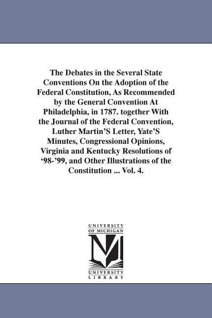 The Debates in the Several State Conventions On the Adoption of the Federal Constitution, As Recommended by the General Convention At Philadelphia, in 1787. together With the Journal of the Federal Convention, Luther Martin'S Letter, Yate'S Minutes, Congr