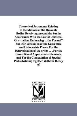 Theoretical Astronomy Relating to the Motions of the Heavenly Bodies Revolving Around the Sun in Accordance With the Law of Universal Gravitation, Embracing ... the Formulµ For the Calculation of the Geocentric and Heliocentric Places, For the Determinati