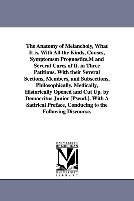The Anatomy of Melancholy, What It is, With All the Kinds, Causes, Symptomsm Prognostics, M and Several Cures of It. in Three Patitions. With their Several Sections, Members, and Subsections, Philosophically, Medically, Historically Opened and Cut Up. by 