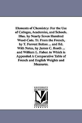 Elements of Chemistry: For the Use of Colleges, Academies, and Schools. Illus. by Nearly Seven Hundred Wood-Cuts. Tr. From the French, by T. Forrest Betton ... and Ed. With Notes, by James C. Booth ... and William L. Faber. to Which is Appended A Comparat