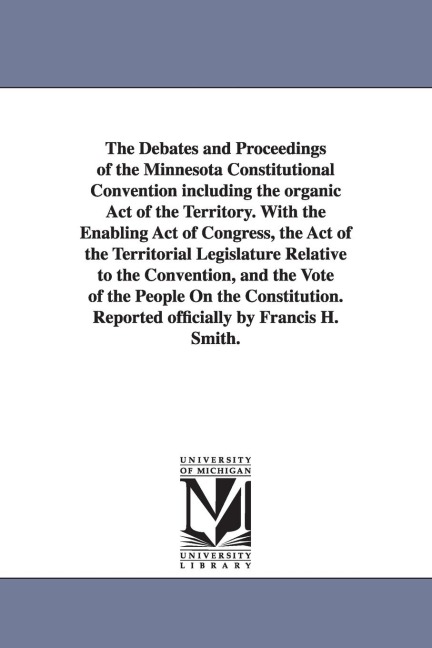 The Debates and Proceedings of the Minnesota Constitutional Convention including the organic Act of the Territory. With the Enabling Act of Congress, the Act of the Territorial Legislature Relative to the Convention, and the Vote of the People On the Cons