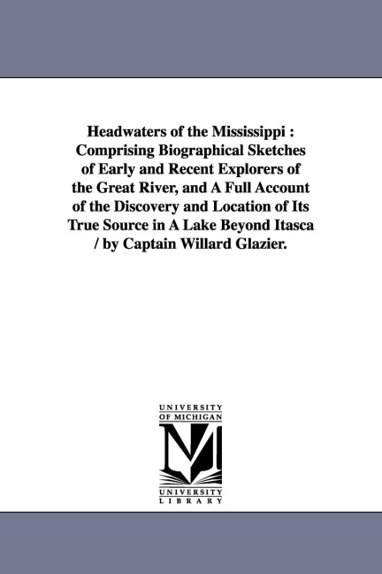 Headwaters of the Mississippi: Comprising Biographical Sketches of Early and Recent Explorers of the Great River, and A Full Account of the Discovery and Location of Its True Source in A Lake Beyond Itasca / by Captain Willard Glazier.