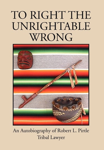 To Right the Unrightable Wrong An Autobiography of Robert L. Pirtle, Tribal Lawyer
