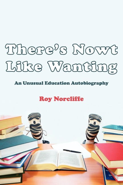 Theres Nowt Like Wanting: An Unusual Education Autobiography