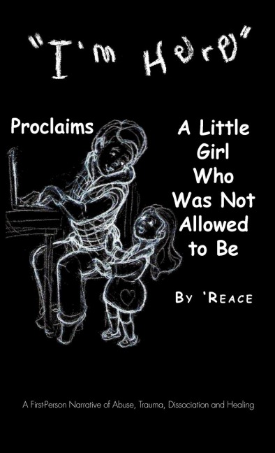 Im Here Proclaims a Little Girl Who Was Not Allowed to Be: A First - Person Narrative of Abuse, Trauma, Dissociation and Healing