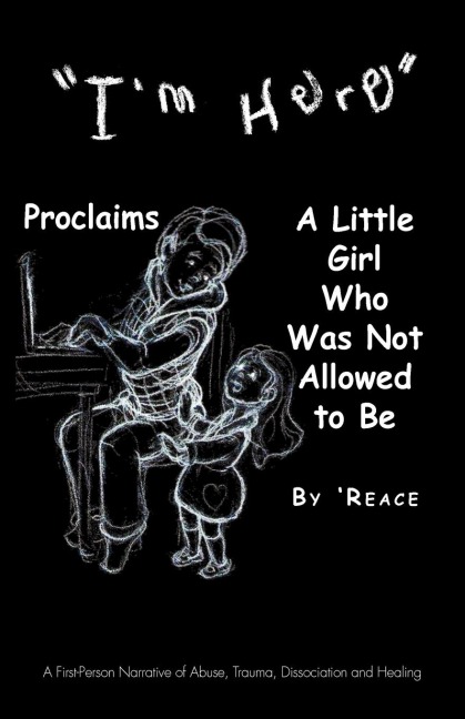 Im Here Proclaims a Little Girl Who Was Not Allowed to Be: A First - Person Narrative of Abuse, Trauma, Dissociation and Healing