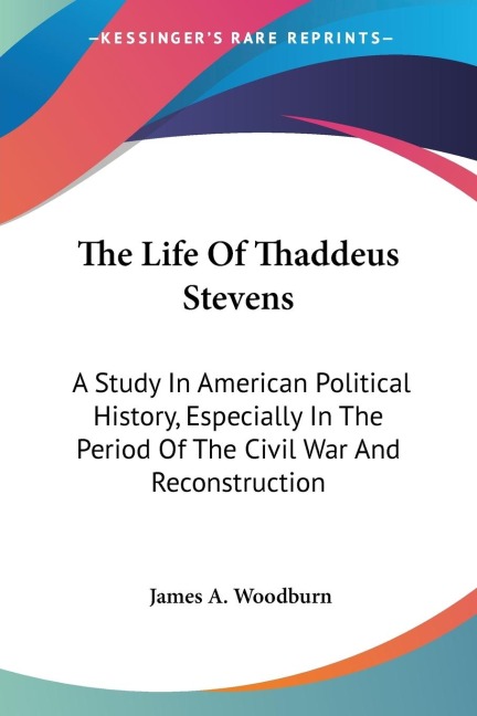 The Life Of Thaddeus Stevens: A Study In American Political History, Especially In The Period Of The Civil War And Reconstruction