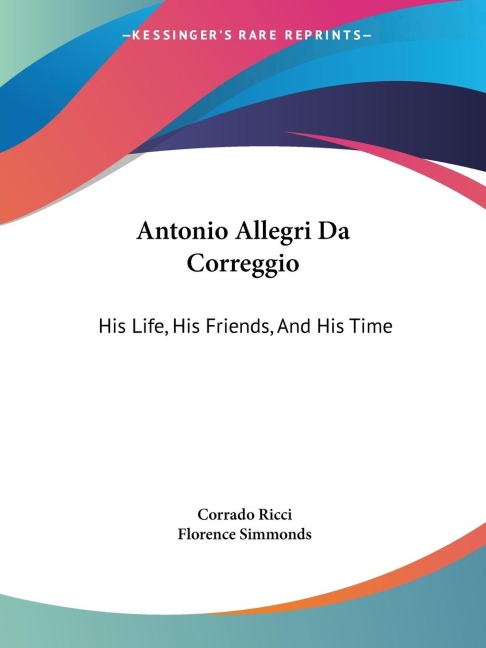 Antonio Allegri Da Correggio: His Life, His Friends, And His Time