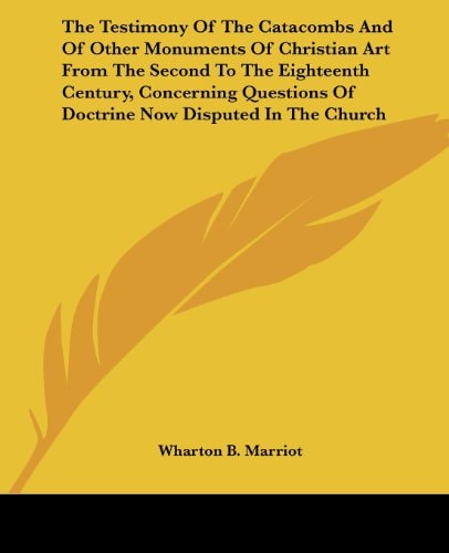 The Testimony Of The Catacombs And Of Other Monuments Of Christian Art From The Second To The Eighteenth Century, Concerning Questions Of Doctrine Now Disputed In The Church