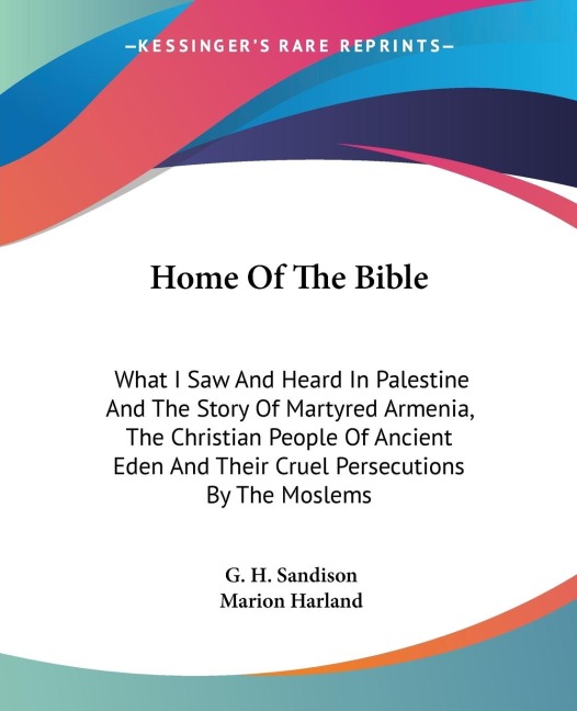 Home Of The Bible: What I Saw And Heard In Palestine And The Story Of Martyred Armenia, The Christian People Of Ancient Eden And Their Cruel Persecutions By The Moslems