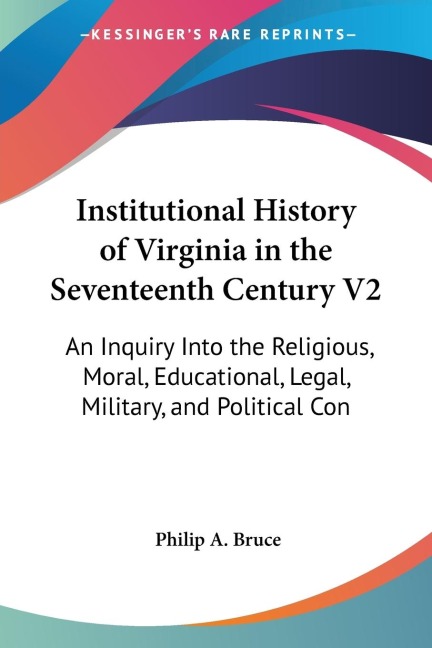 Institutional History of Virginia in the Seventeenth Century V2: An Inquiry Into the Religious, Moral, Educational, Legal, Military, and Political Con