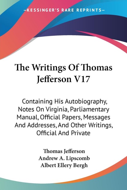 The Writings Of Thomas Jefferson V17: Containing His Autobiography, Notes On Virginia, Parliamentary Manual, Official Papers, Messages And Addresses, And Other Writings, Official And Private