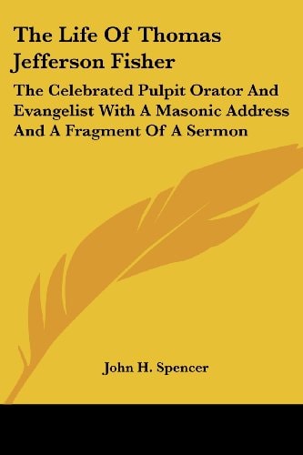 The Life Of Thomas Jefferson Fisher: The Celebrated Pulpit Orator And Evangelist With A Masonic Address And A Fragment Of A Sermon