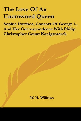 The Love Of An Uncrowned Queen: Sophie Dorthea, Consort Of George I., And Her Correspondence With Philip Christopher Count Konigsmarck