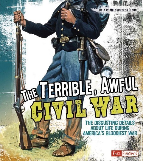 The Terrible, Awful Civil War: The Disgusting Details about Life During Americas Bloodiest War