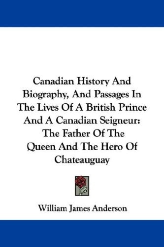 Canadian History And Biography, And Passages In The Lives Of A British Prince And A Canadian Seigneur: The Father Of The Queen And The Hero Of Chateauguay