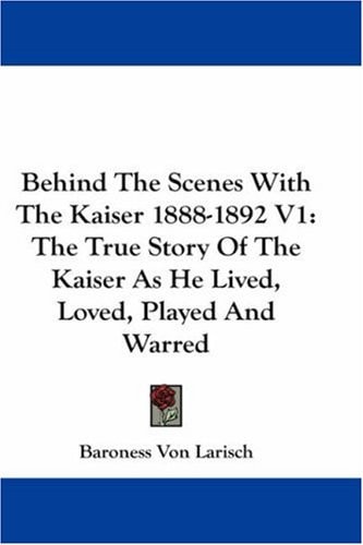 Behind The Scenes With The Kaiser 1888-1892 V1: The True Story Of The Kaiser As He Lived, Loved, Played And Warred