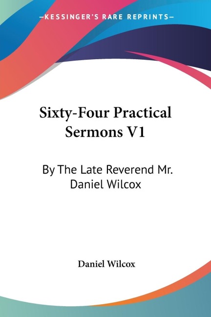 Sixty-Four Practical Sermons V1: By The Late Reverend Mr. Daniel Wilcox