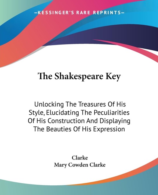 The Shakespeare Key: Unlocking The Treasures Of His Style, Elucidating The Peculiarities Of His Construction And Displaying The Beauties Of His Expression