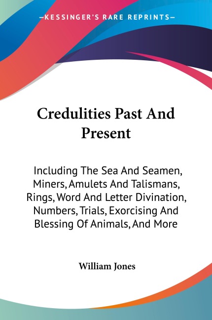 Credulities Past And Present: Including The Sea And Seamen, Miners, Amulets And Talismans, Rings, Word And Letter Divination, Numbers, Trials, Exorcising And Blessing Of Animals, And More