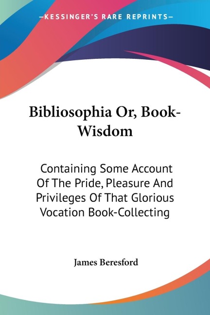Bibliosophia Or, Book-Wisdom: Containing Some Account Of The Pride, Pleasure And Privileges Of That Glorious Vocation Book-Collecting