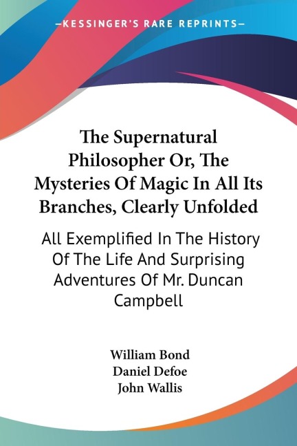 The Supernatural Philosopher Or, The Mysteries Of Magic In All Its Branches, Clearly Unfolded: All Exemplified In The History Of The Life And Surprising Adventures Of Mr. Duncan Campbell