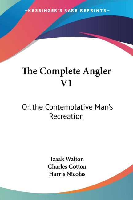 The Complete Angler V1: Or, the Contemplative Mans Recreation: Being a Discourse of Rivers, Fish-Ponds, Fish and Fishing