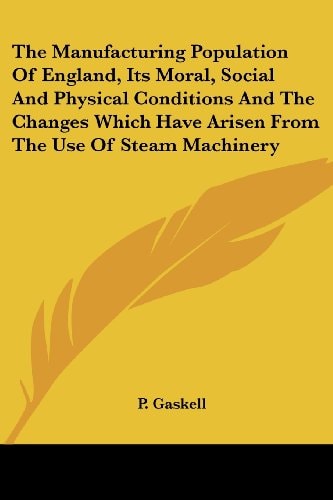The Manufacturing Population Of England, Its Moral, Social And Physical Conditions And The Changes Which Have Arisen From The Use Of Steam Machinery