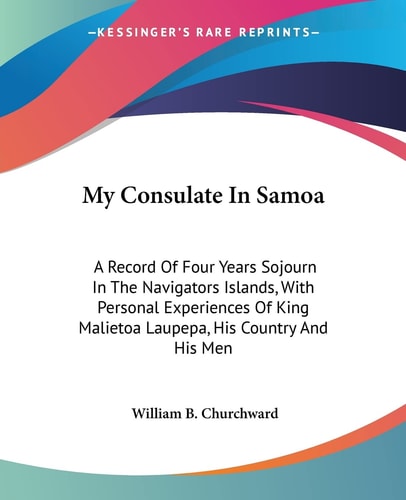 My Consulate In Samoa: A Record Of Four Years Sojourn In The Navigators Islands, With Personal Experiences Of King Malietoa Laupepa, His Country And His Men