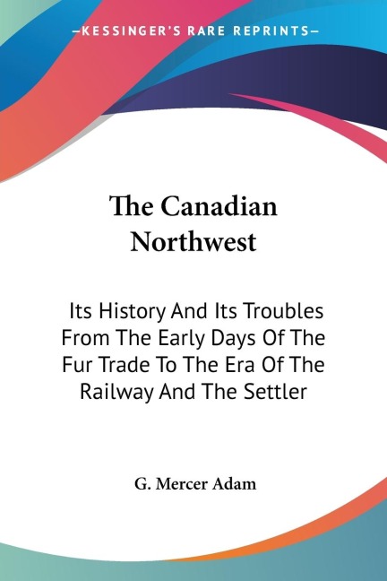 The Canadian Northwest: Its History And Its Troubles From The Early Days Of The Fur Trade To The Era Of The Railway And The Settler